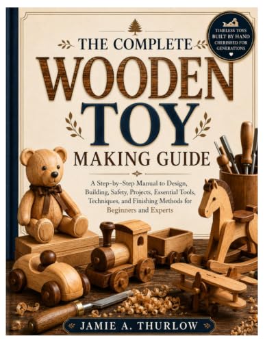 The Complete Wooden Toy Making Guide: A Step-by-Step Manual to Design, Building, Safety, Projects, Essential Tools, Techniques, and Finishing Methods for Beginners and Experts